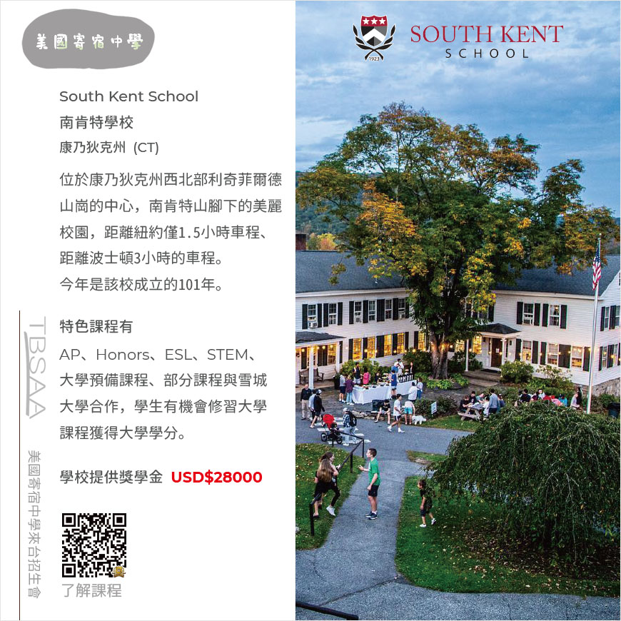 這張圖介紹康乃狄克州南肯特學校 South Kent School，該校為TBSAA協會成員的美國寄宿中學，文字敘述：位於康乃狄克州西北部利奇菲爾德山崗的中心，南肯特山腳下的美麗校園，距離紐約僅1.5小時車程、距離波士頓3小時的車程。特色課程有AP、Honors、ESL、STEM、大學預備課程、部分課程與雪城大學合作，學生有機會修習大學課程獲得大學學分。學校提供獎學金 USD$28000。圖面左下角有QRcode，掃描後可連結至學校介紹頁，以便了解課程。圖面左上方是2所美國寄宿中學灰色圖標，圖面左下方是TBSAA圖標和美國寄宿中學來台招生會字樣。 